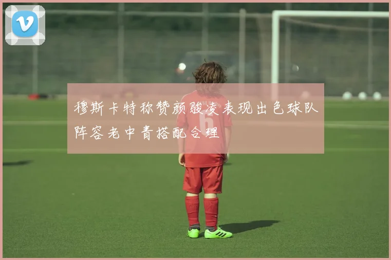 穆斯卡特称赞颜骏凌表现出色球队阵容老中青搭配合理