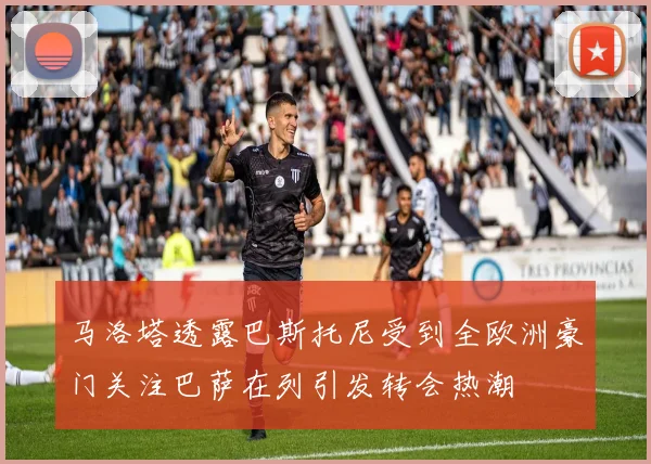 马洛塔透露巴斯托尼受到全欧洲豪门关注巴萨在列引发转会热潮