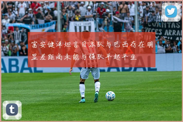 富安健洋坦言日本队与巴西存在明显差距尚未能与强队平起平坐