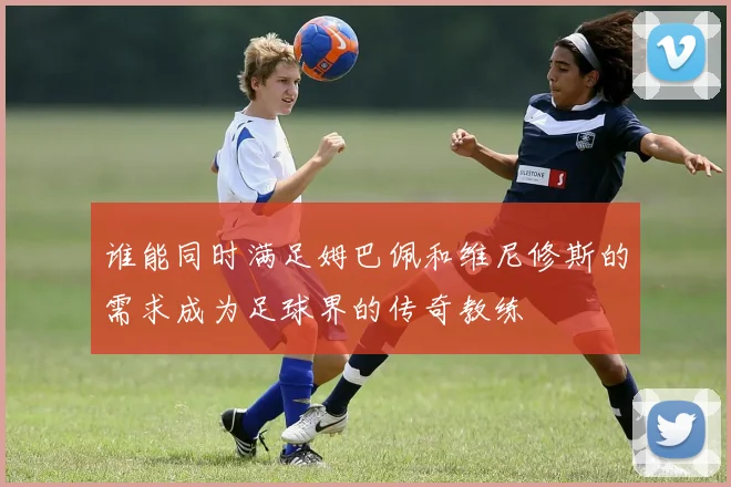 谁能同时满足姆巴佩和维尼修斯的需求成为足球界的传奇教练