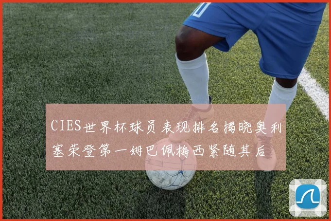 CIES世界杯球员表现排名揭晓奥利塞荣登第一姆巴佩梅西紧随其后