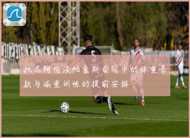 托尼阿伦谈帕金斯合同中的体重条款与减重训练的提前安排