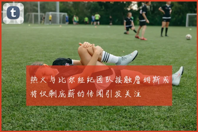 热火与比尔经纪团队接触詹姆斯或将仅剩底薪的传闻引发关注