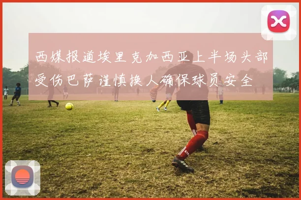 西媒报道埃里克加西亚上半场头部受伤巴萨谨慎换人确保球员安全