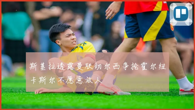 斯基拉透露曼联切尔西争抢霍尔纽卡斯尔不愿意放人