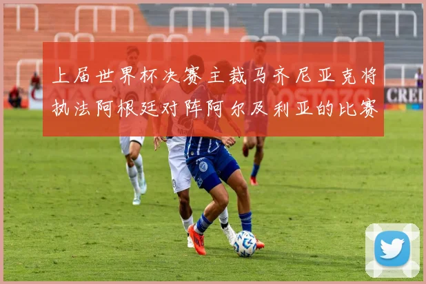 上届世界杯决赛主裁马齐尼亚克将执法阿根廷对阵阿尔及利亚的比赛