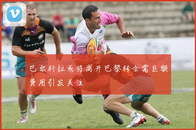 巴尔科拉或将离开巴黎转会需巨额费用引发关注