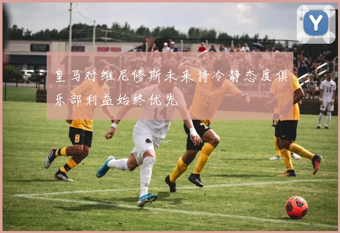 皇马对维尼修斯未来持冷静态度俱乐部利益始终优先