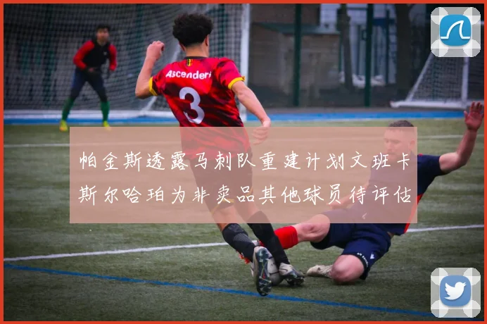 帕金斯透露马刺队重建计划文班卡斯尔哈珀为非卖品其他球员待评估