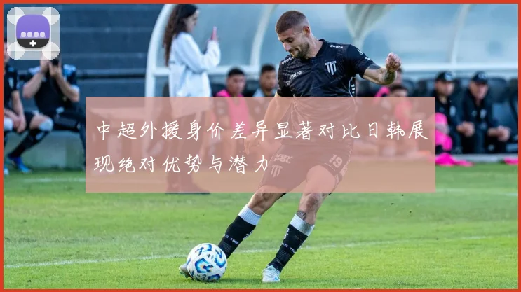中超外援身价差异显著对比日韩展现绝对优势与潜力