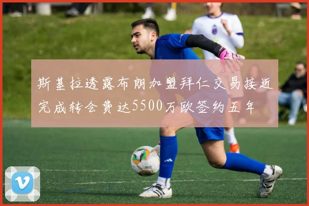 斯基拉透露布朗加盟拜仁交易接近完成转会费达5500万欧签约五年