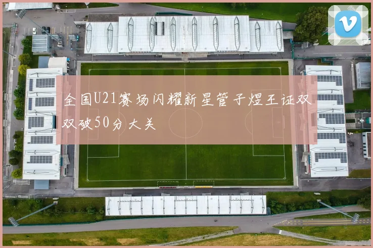 全国U21赛场闪耀新星管子煜王证双双破50分大关