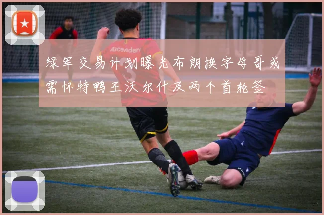 绿军交易计划曝光布朗换字母哥或需怀特鸭王沃尔什及两个首轮签