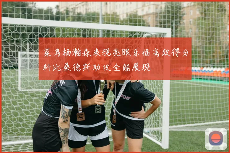 菜鸟杨瀚森表现亮眼乐福高效得分科比桑德斯助攻全能展现
