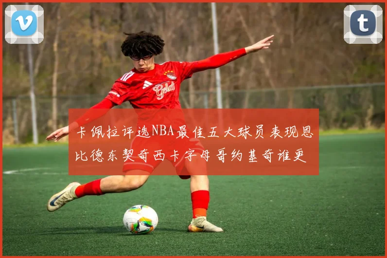 卡佩拉评选NBA最佳五大球员表现恩比德东契奇西卡字母哥约基奇谁更出色